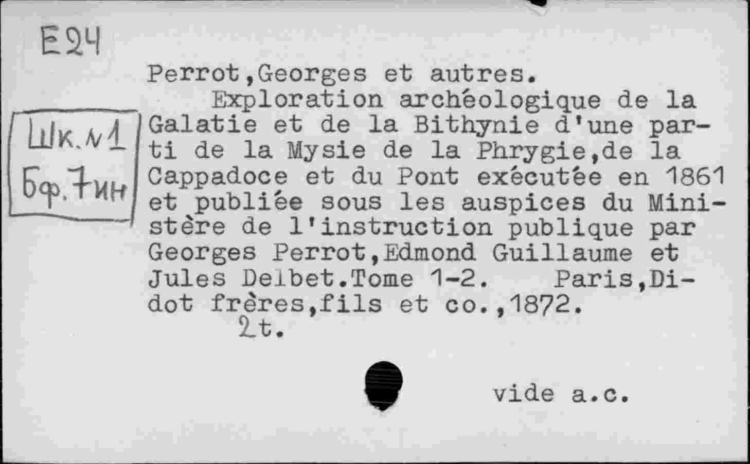 ﻿Е2Ч
üJk.A/1
БерЯин
Perrot»Georges et autres.
Exploration archéologique de la Galatie et de la Bithynie d’une parti de la Mysie de la Phrygie,de la Cappadoce et du Pont exécutée en 1861 et publiée sous les auspices du Ministère de l’instruction publique par Georges Perrot,Edmond Guillaume et Jules Delbet.Tome 1-2. Paris,Di-dot frères,fils et co.,1872.
2_t.
vide a.c.